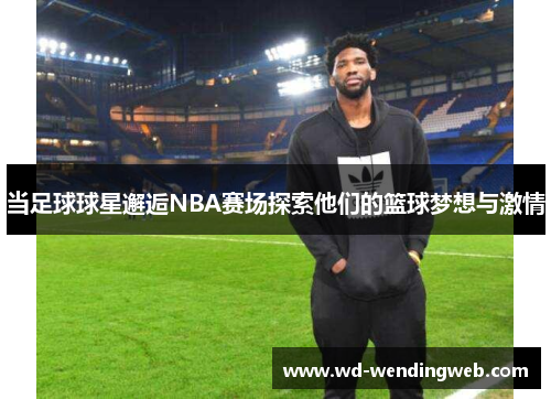 当足球球星邂逅NBA赛场探索他们的篮球梦想与激情