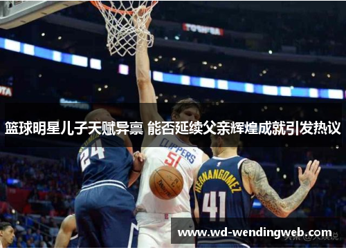 篮球明星儿子天赋异禀 能否延续父亲辉煌成就引发热议