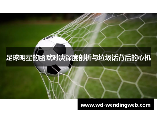 足球明星的幽默对决深度剖析与垃圾话背后的心机