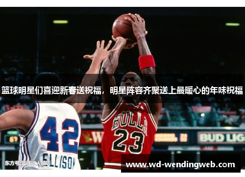 篮球明星们喜迎新春送祝福，明星阵容齐聚送上最暖心的年味祝福