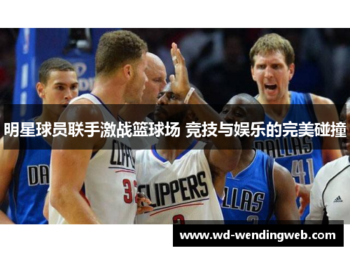 明星球员联手激战篮球场 竞技与娱乐的完美碰撞